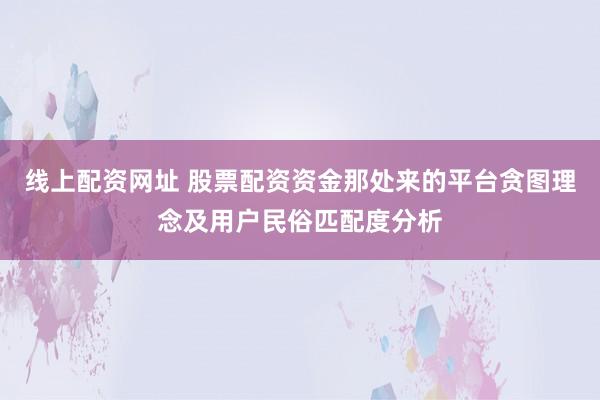 线上配资网址 股票配资资金那处来的平台贪图理念及用户民俗匹配度分析