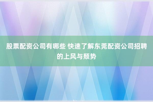 股票配资公司有哪些 快速了解东莞配资公司招聘的上风与颓势