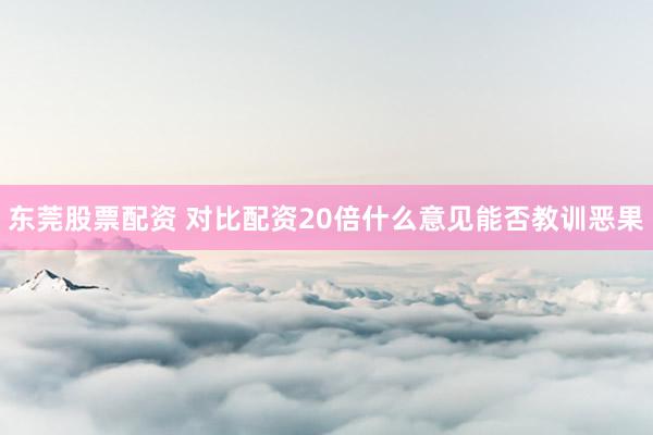 东莞股票配资 对比配资20倍什么意见能否教训恶果
