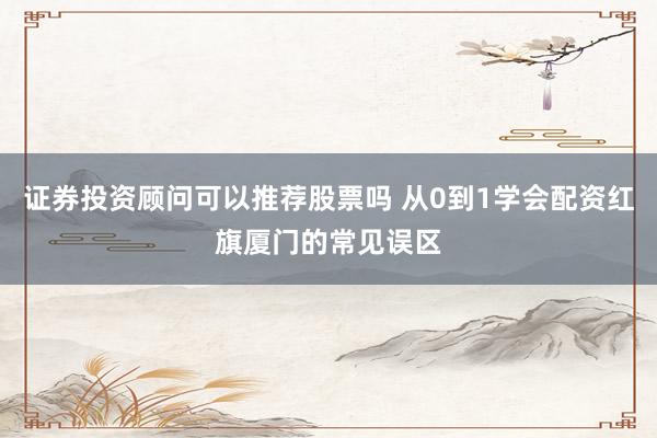 证券投资顾问可以推荐股票吗 从0到1学会配资红旗厦门的常见误区