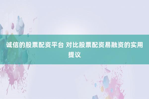 诚信的股票配资平台 对比股票配资易融资的实用提议