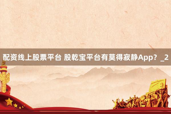 配资线上股票平台 股乾宝平台有莫得寂静App？_2