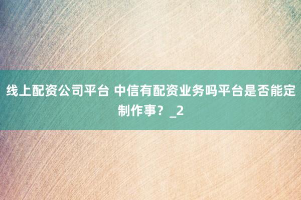 线上配资公司平台 中信有配资业务吗平台是否能定制作事？_2