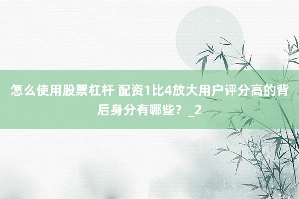 怎么使用股票杠杆 配资1比4放大用户评分高的背后身分有哪些？_2