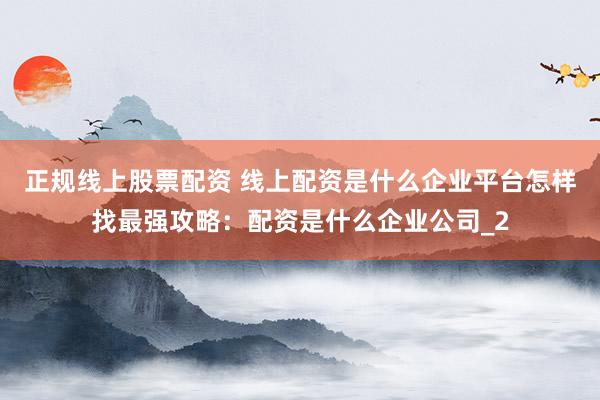 正规线上股票配资 线上配资是什么企业平台怎样找最强攻略：配资是什么企业公司_2