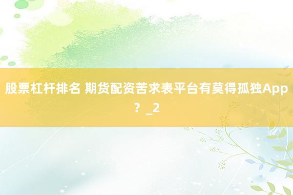股票杠杆排名 期货配资苦求表平台有莫得孤独App?_2